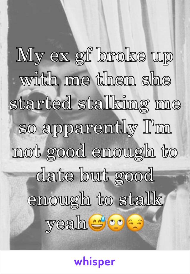 My ex gf broke up with me then she started stalking me so apparently I'm not good enough to date but good enough to stalk yeah😅🙄😒