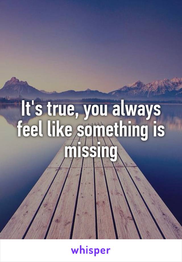 It's true, you always feel like something is missing