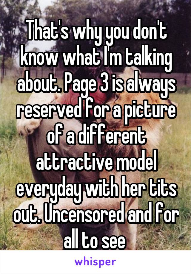 That's why you don't know what I'm talking about. Page 3 is always reserved for a picture of a different attractive model everyday with her tits out. Uncensored and for all to see 