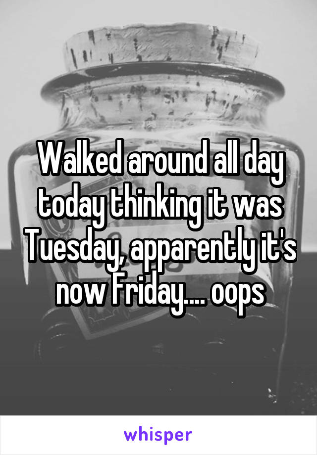 Walked around all day today thinking it was Tuesday, apparently it's now Friday.... oops