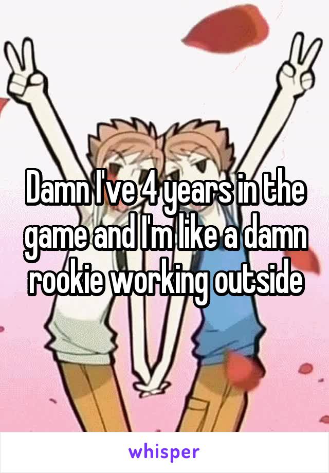 Damn I've 4 years in the game and I'm like a damn rookie working outside