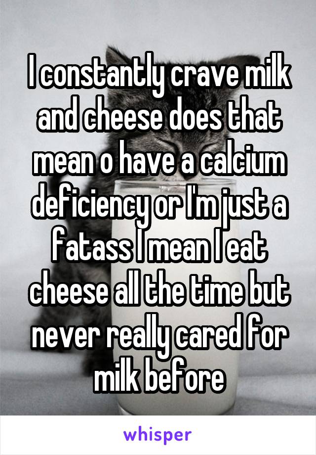 I constantly crave milk and cheese does that mean o have a calcium deficiency or I'm just a fatass I mean I eat cheese all the time but never really cared for milk before