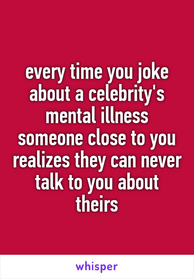 every time you joke about a celebrity's mental illness someone close to you realizes they can never talk to you about theirs