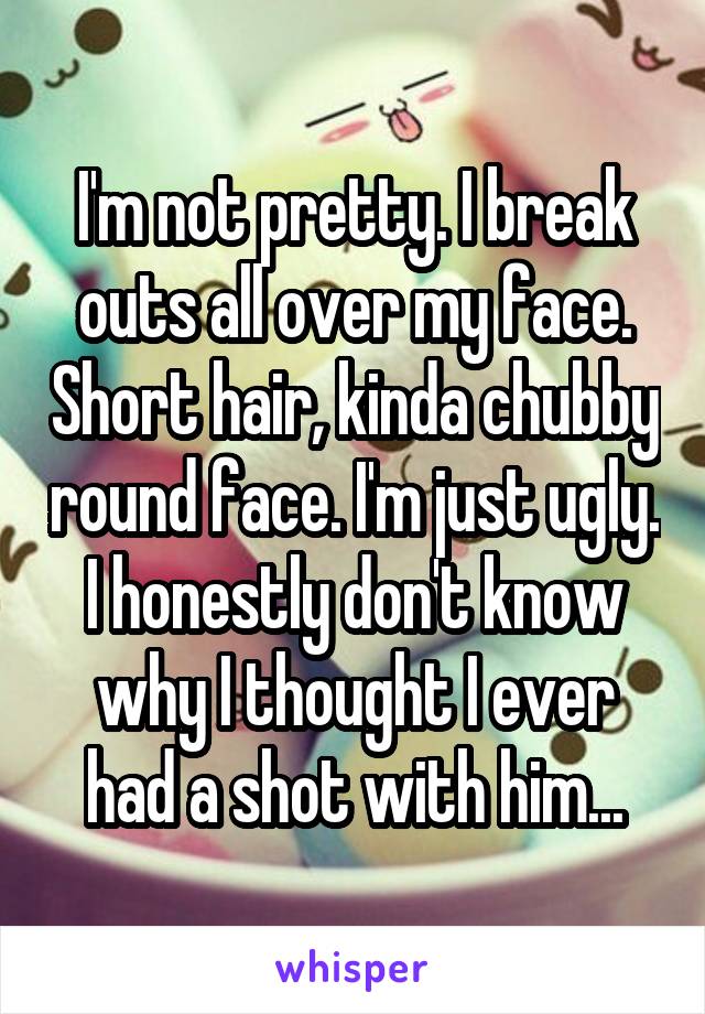 I'm not pretty. I break outs all over my face. Short hair, kinda chubby round face. I'm just ugly. I honestly don't know why I thought I ever had a shot with him...