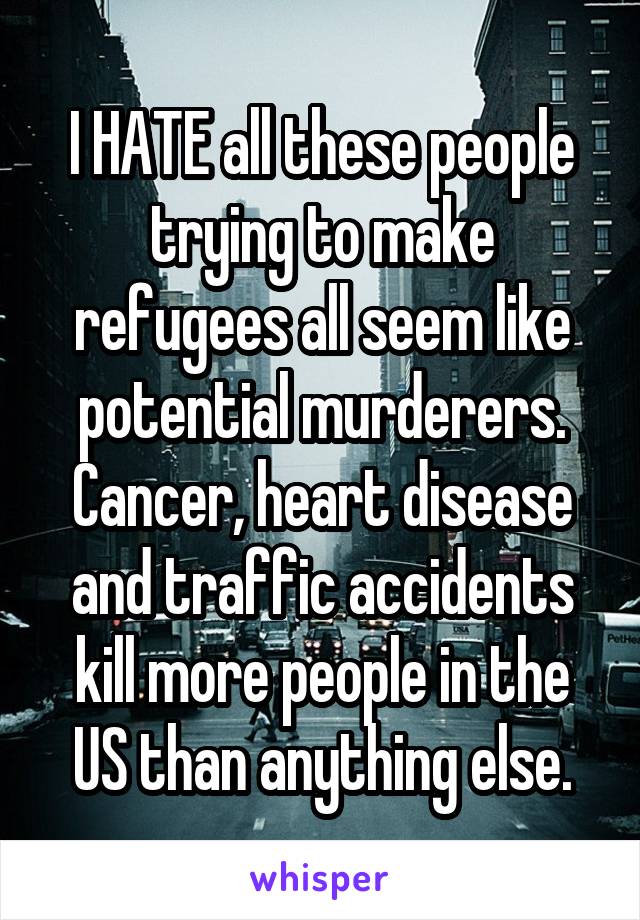 I HATE all these people trying to make refugees all seem like potential murderers. Cancer, heart disease and traffic accidents kill more people in the US than anything else.