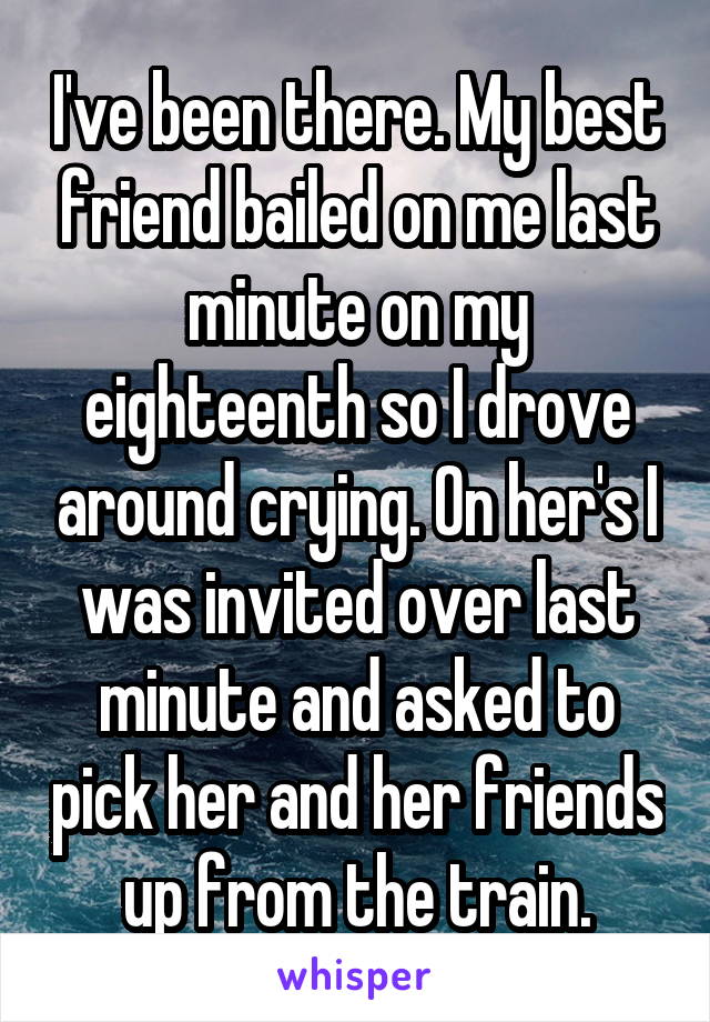 I've been there. My best friend bailed on me last minute on my eighteenth so I drove around crying. On her's I was invited over last minute and asked to pick her and her friends up from the train.