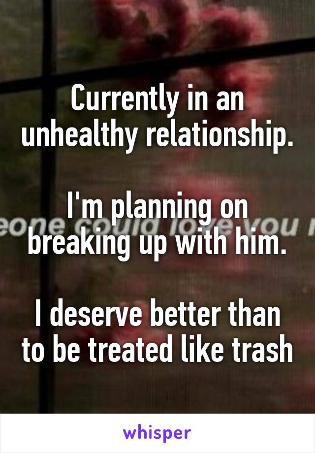 Currently in an unhealthy relationship. 
I'm planning on breaking up with him.

I deserve better than to be treated like trash