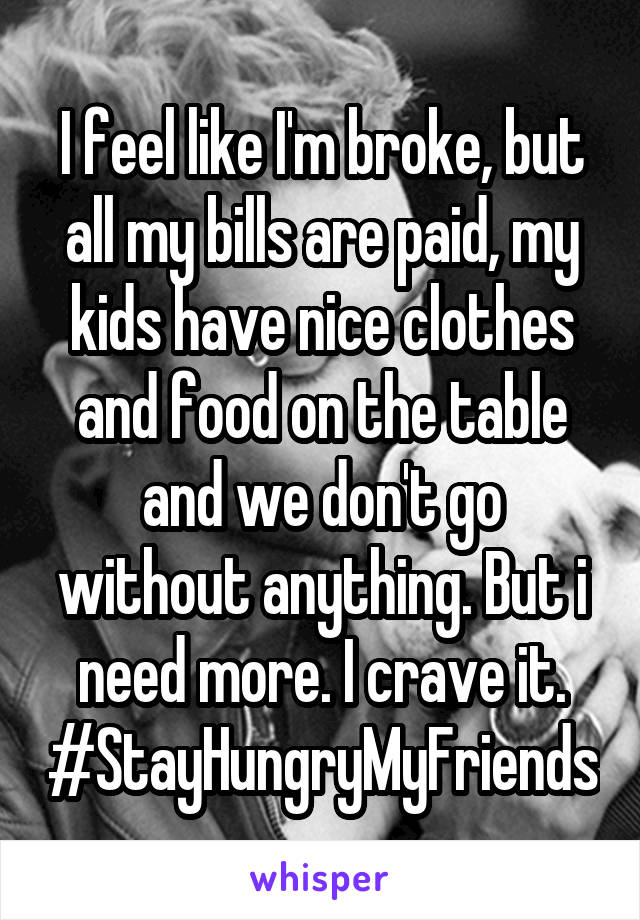 I feel like I'm broke, but all my bills are paid, my kids have nice clothes and food on the table and we don't go without anything. But i need more. I crave it. #StayHungryMyFriends