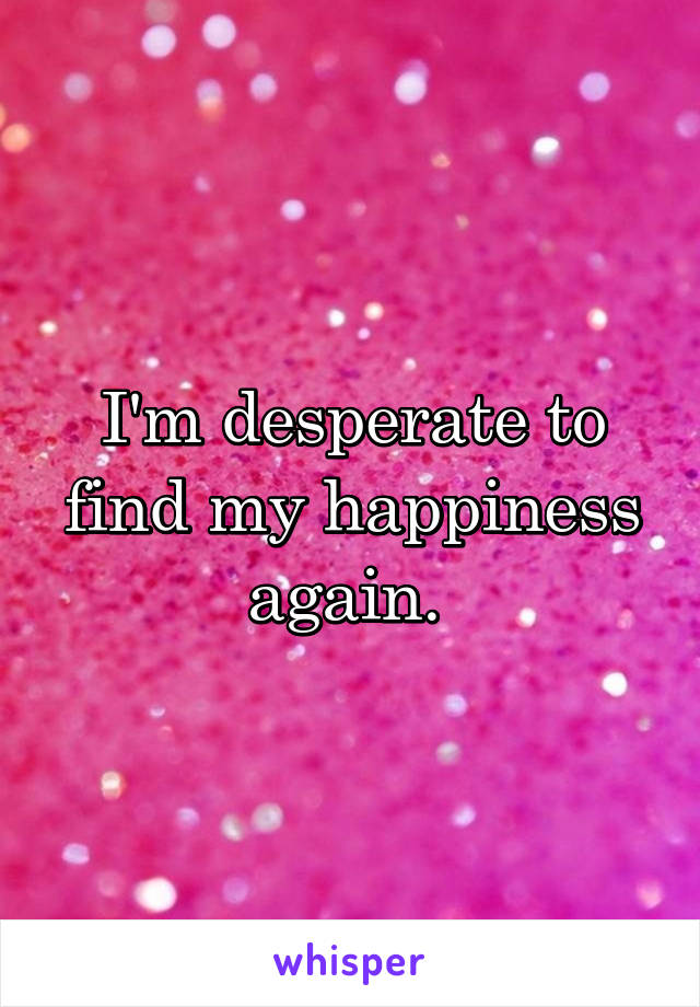 I'm desperate to find my happiness again. 