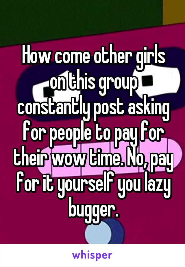 How come other girls on this group constantly post asking for people to pay for their wow time. No, pay for it yourself you lazy bugger.