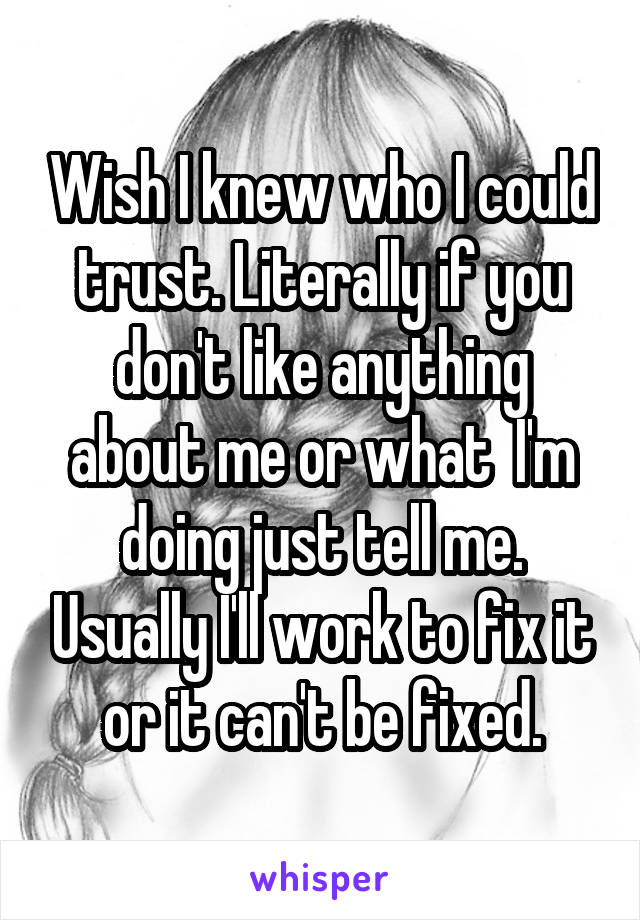 Wish I knew who I could trust. Literally if you don't like anything about me or what  I'm doing just tell me. Usually I'll work to fix it or it can't be fixed.