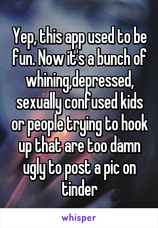 Yep, this app used to be fun. Now it's a bunch of whining,depressed, sexually confused kids or people trying to hook up that are too damn ugly to post a pic on tinder