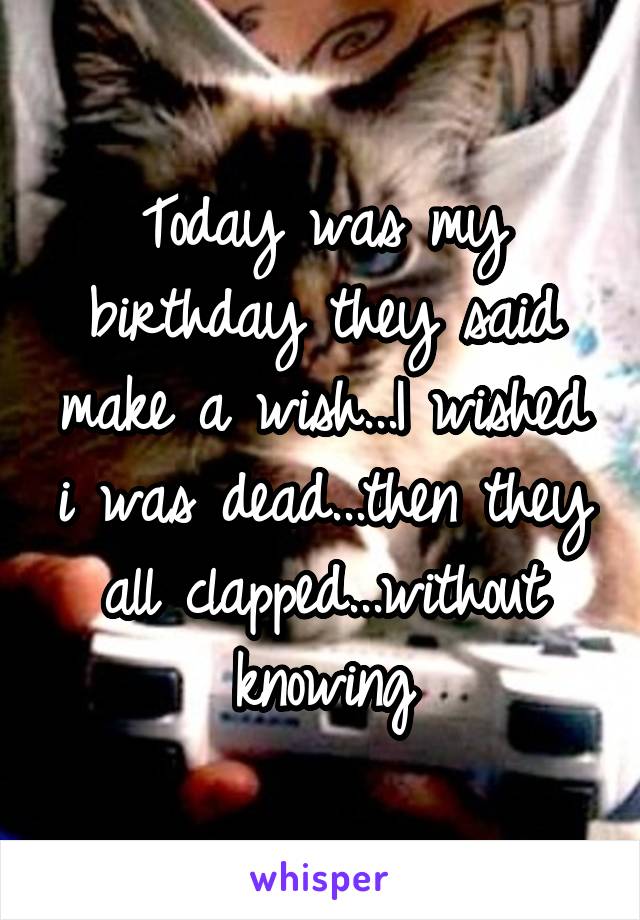 Today was my birthday they said make a wish...I wished i was dead...then they all clapped...without knowing