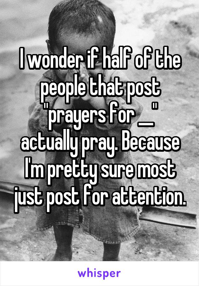 I wonder if half of the people that post "prayers for __" actually pray. Because I'm pretty sure most just post for attention. 