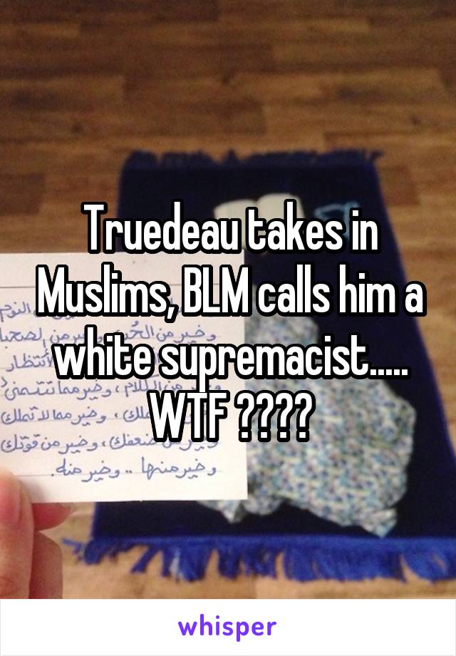 Truedeau takes in Muslims, BLM calls him a white supremacist..... WTF ????