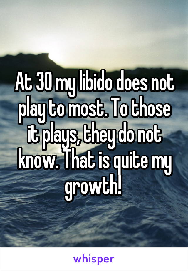 At 30 my libido does not play to most. To those it plays, they do not know. That is quite my growth! 