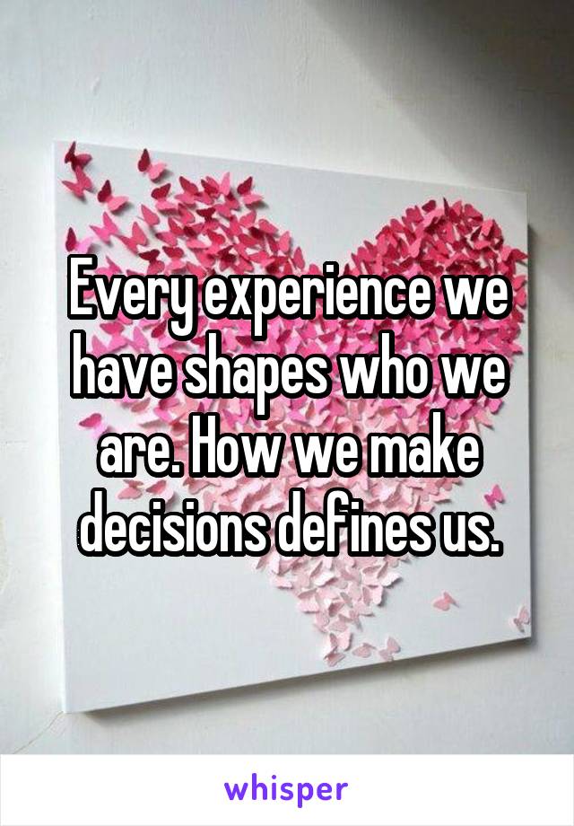 Every experience we have shapes who we are. How we make decisions defines us.