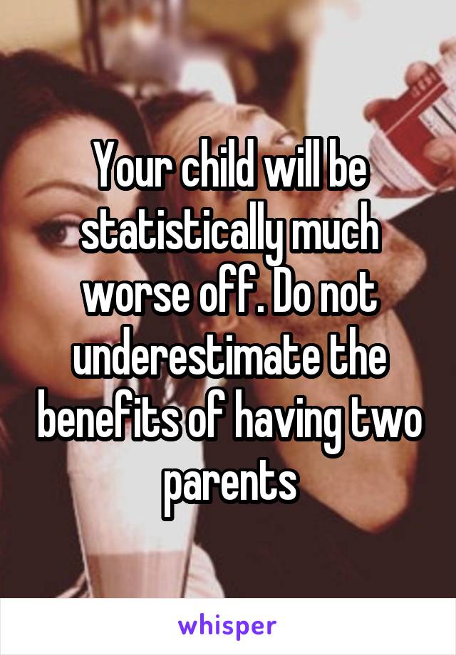 Your child will be statistically much worse off. Do not underestimate the benefits of having two parents