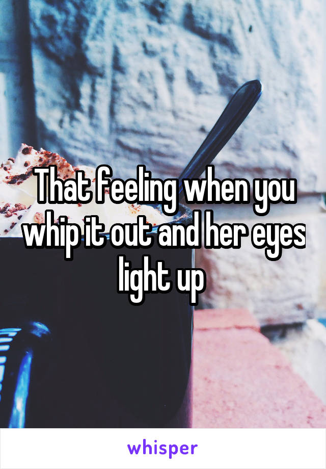 That feeling when you whip it out and her eyes light up 