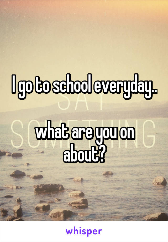 I go to school everyday.. 
what are you on about?