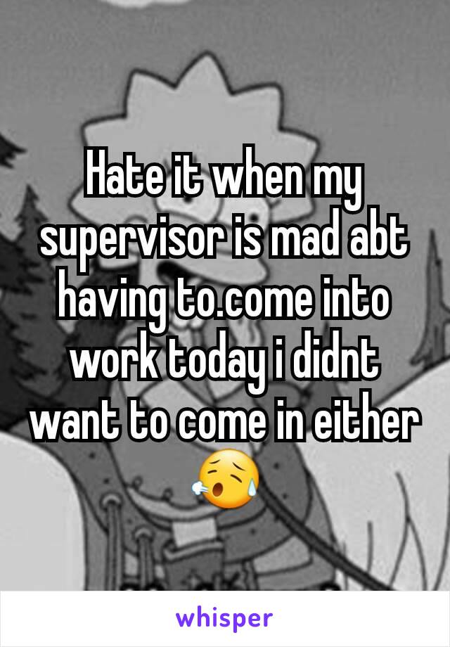 Hate it when my supervisor is mad abt having to.come into work today i didnt want to come in either 😥