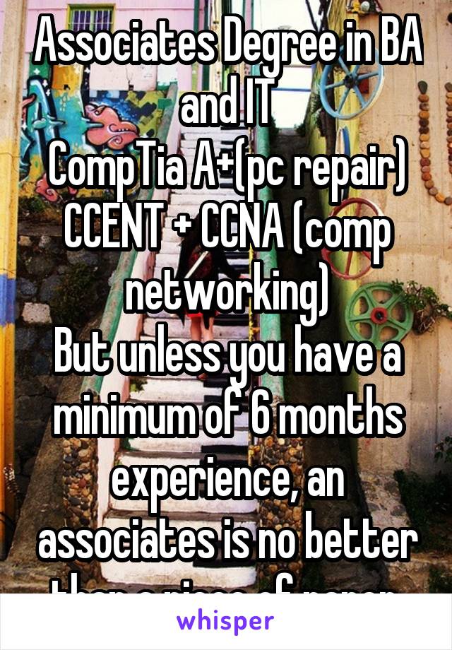 Associates Degree in BA and IT
CompTia A+(pc repair)
CCENT + CCNA (comp networking)
But unless you have a minimum of 6 months experience, an associates is no better than a piece of paper.