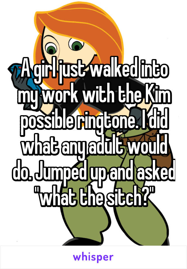 A girl just walked into my work with the Kim possible ringtone. I did what any adult would do. Jumped up and asked "what the sitch?"