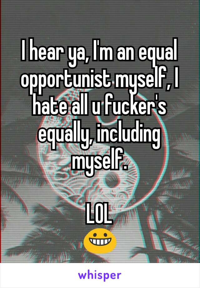 I hear ya, I'm an equal opportunist myself, I hate all u fucker's equally, including myself.

LOL
😀