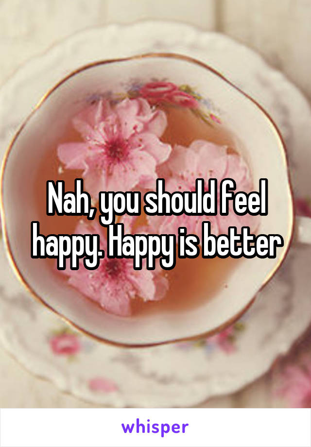 Nah, you should feel happy. Happy is better