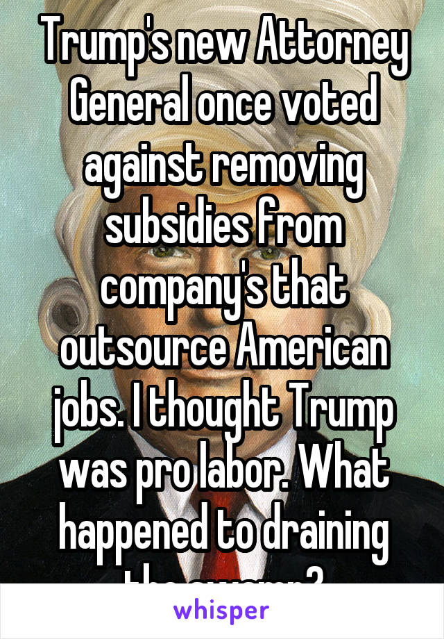 Trump's new Attorney General once voted against removing subsidies from company's that outsource American jobs. I thought Trump was pro labor. What happened to draining the swamp?