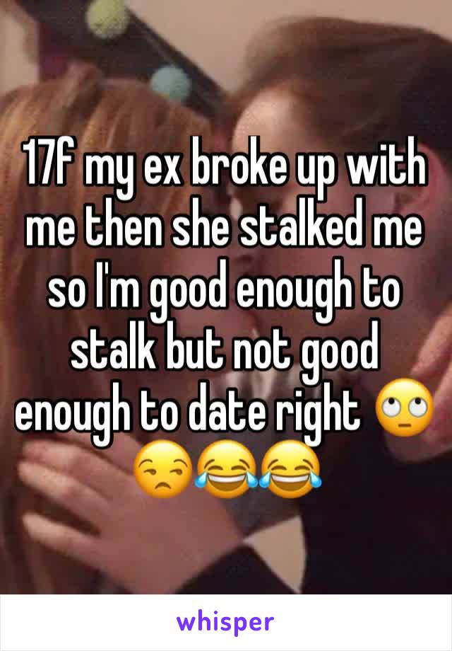 17f my ex broke up with me then she stalked me so I'm good enough to stalk but not good enough to date right 🙄😒😂😂