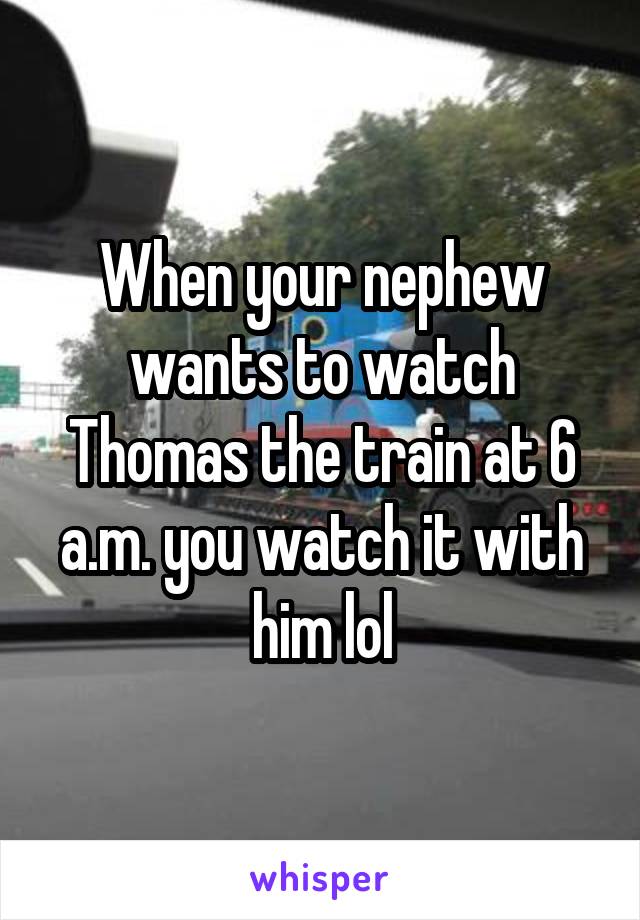 When your nephew wants to watch Thomas the train at 6 a.m. you watch it with him lol