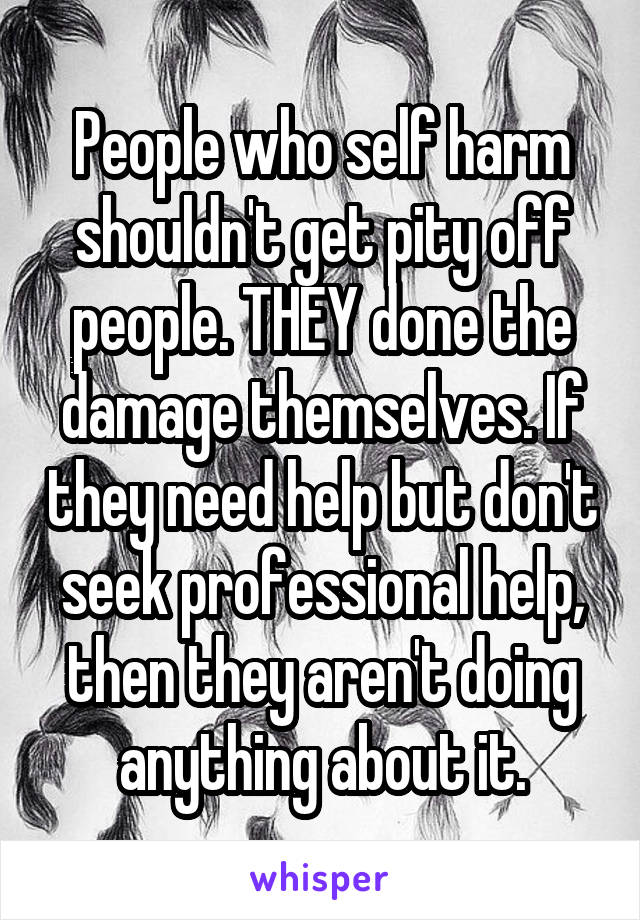 People who self harm shouldn't get pity off people. THEY done the damage themselves. If they need help but don't seek professional help, then they aren't doing anything about it.