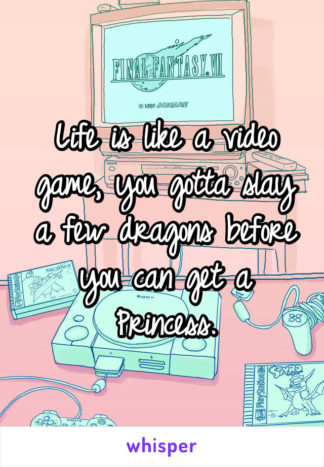 Life is like a video game, you gotta slay a few dragons before you can get a Princess.