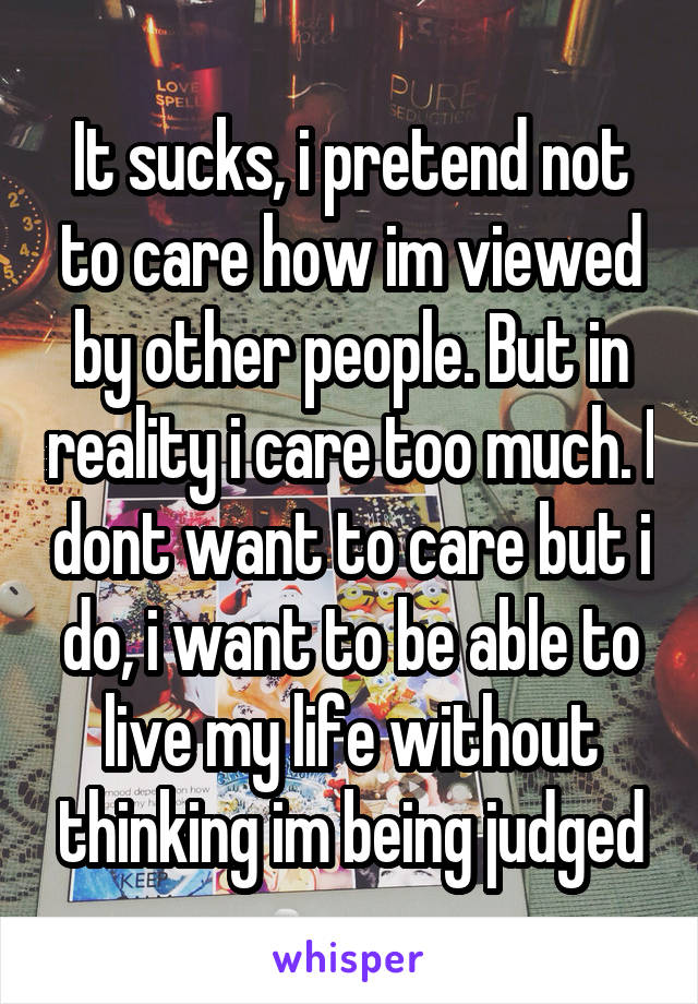 It sucks, i pretend not to care how im viewed by other people. But in reality i care too much. I dont want to care but i do, i want to be able to live my life without thinking im being judged