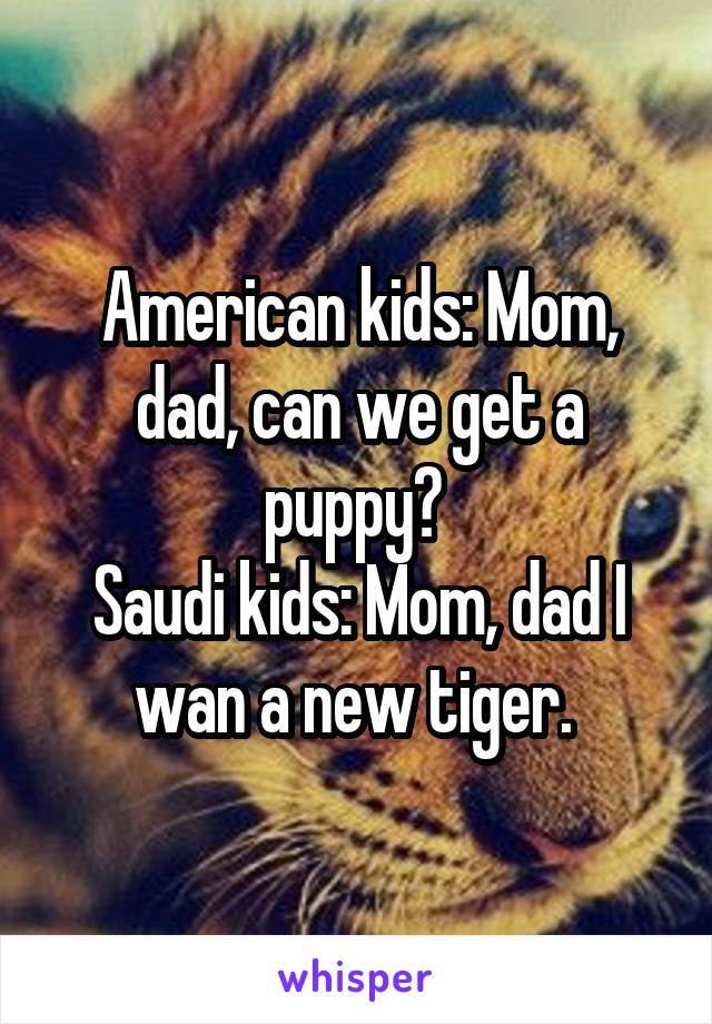 American kids: Mom, dad, can we get a puppy? 
Saudi kids: Mom, dad I wan a new tiger. 