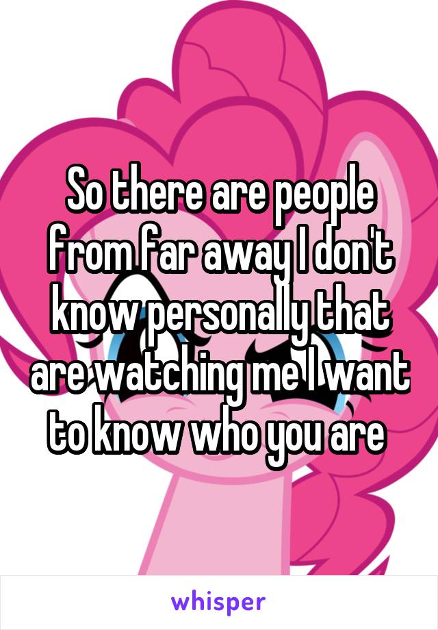 So there are people from far away I don't know personally that are watching me I want to know who you are 