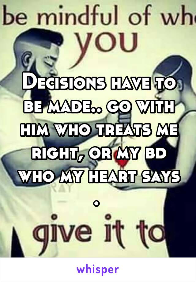 Decisions have to be made.. go with him who treats me right, or my bd who my heart says . 