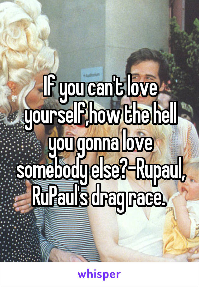 If you can't love yourself,how the hell you gonna love somebody else?-Rupaul, RuPaul's drag race. 