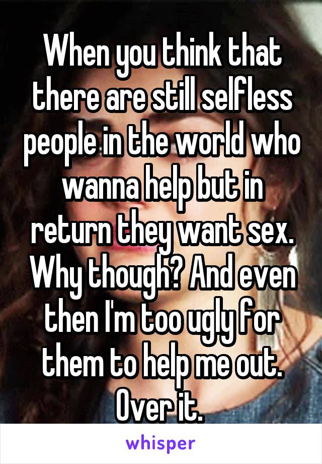 When you think that there are still selfless people in the world who wanna help but in return they want sex. Why though? And even then I'm too ugly for them to help me out. Over it. 