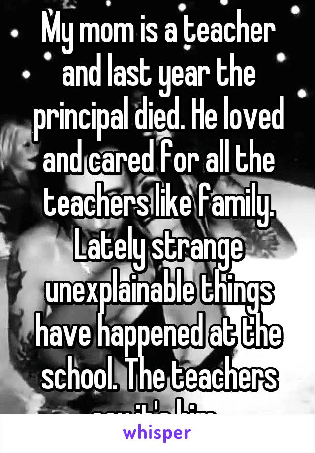 My mom is a teacher and last year the principal died. He loved and cared for all the teachers like family. Lately strange unexplainable things have happened at the school. The teachers say it's him. 