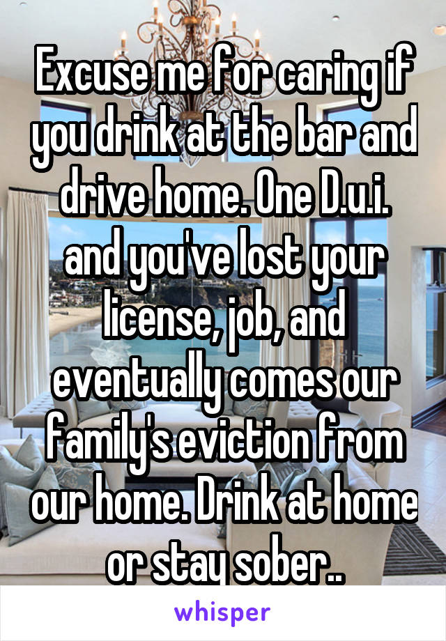 Excuse me for caring if you drink at the bar and drive home. One D.u.i. and you've lost your license, job, and eventually comes our family's eviction from our home. Drink at home or stay sober..