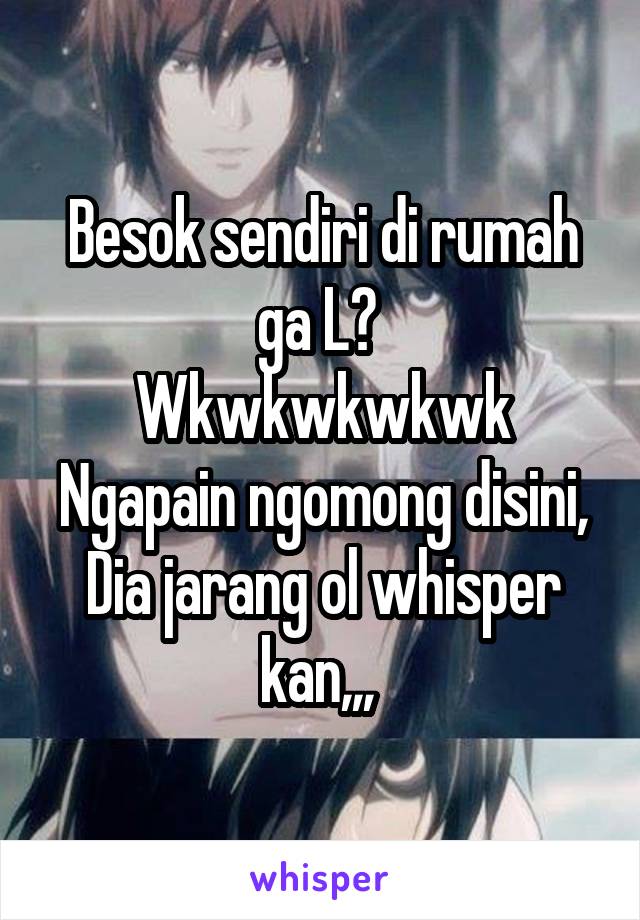 Besok sendiri di rumah ga L? 
Wkwkwkwkwk
Ngapain ngomong disini,
Dia jarang ol whisper kan,,, 