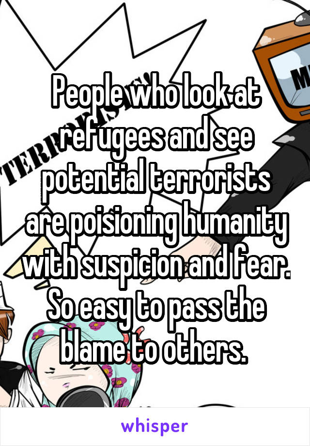 People who look at refugees and see potential terrorists are poisioning humanity with suspicion and fear. So easy to pass the blame to others. 