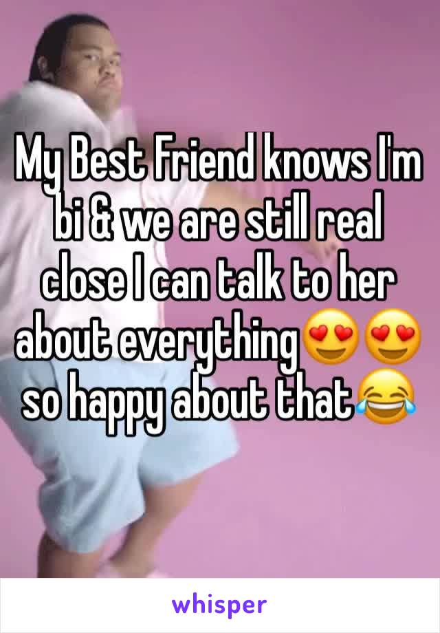 My Best Friend knows I'm bi & we are still real close I can talk to her about everything😍😍 so happy about that😂