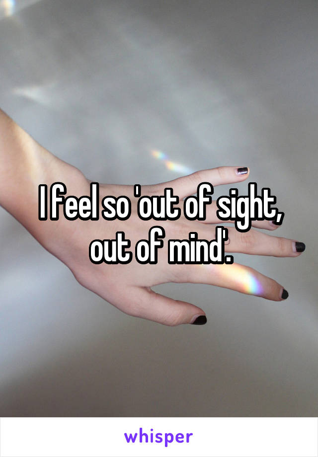 I feel so 'out of sight, out of mind'.