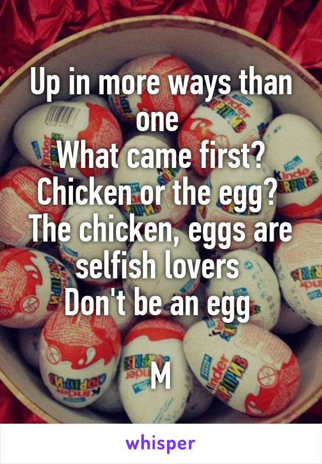 Up in more ways than one 
What came first? Chicken or the egg? 
The chicken, eggs are selfish lovers 
Don't be an egg 

M