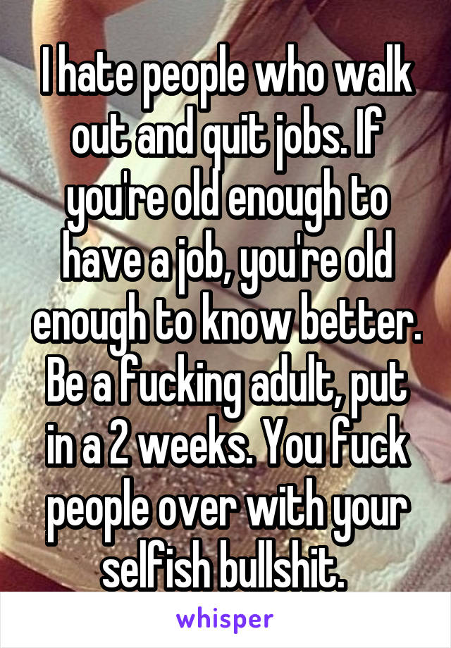 I hate people who walk out and quit jobs. If you're old enough to have a job, you're old enough to know better. Be a fucking adult, put in a 2 weeks. You fuck people over with your selfish bullshit. 