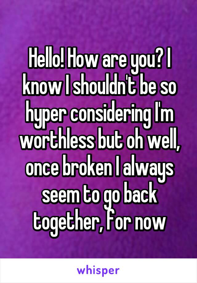 Hello! How are you? I know I shouldn't be so hyper considering I'm worthless but oh well, once broken I always seem to go back together, for now