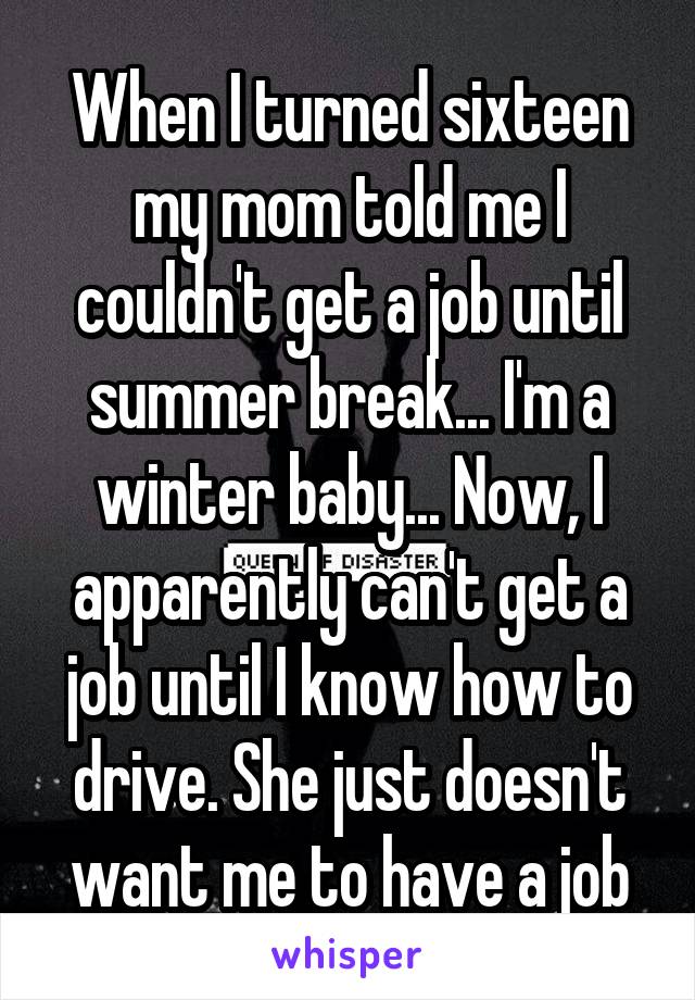 When I turned sixteen my mom told me I couldn't get a job until summer break... I'm a winter baby... Now, I apparently can't get a job until I know how to drive. She just doesn't want me to have a job